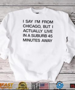 Top i say I’m from chicago but I actually live in a suburb 45 minutes away shirt