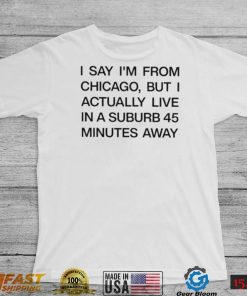 Top i say I’m from chicago but I actually live in a suburb 45 minutes away shirt