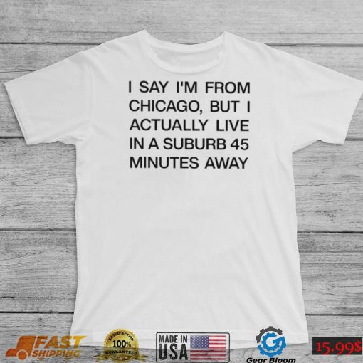 Top i say I’m from chicago but I actually live in a suburb 45 minutes away shirt