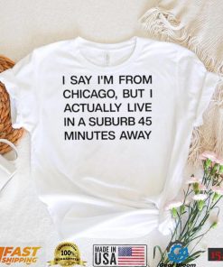 Top i say I’m from chicago but I actually live in a suburb 45 minutes away shirt