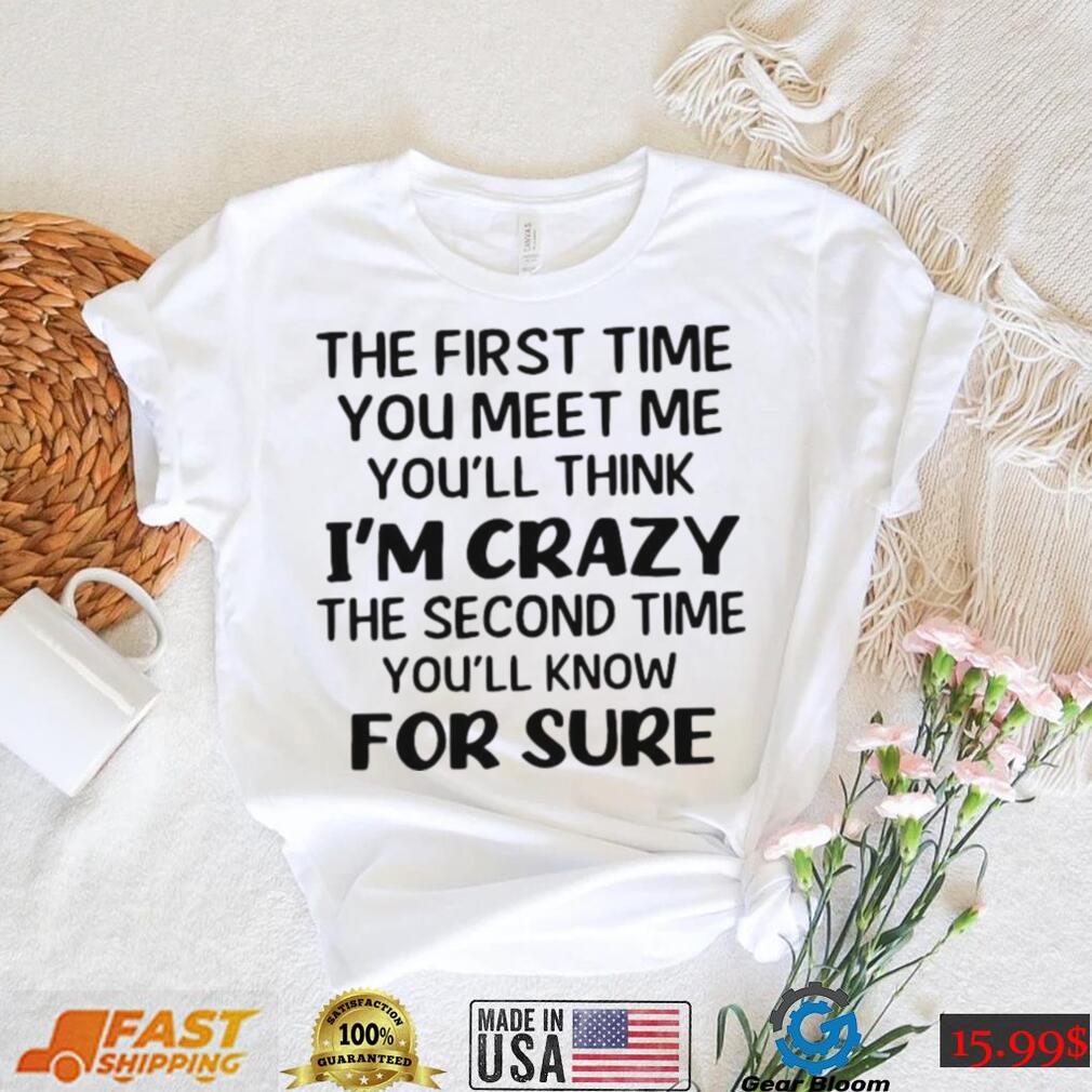 The First Time You Meet Me You’ll Think I’m Crazy The Second Time You_ll Know For Sure T shirt