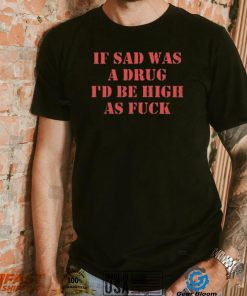 If Sad Was A Drug I’d Be High As Fuck Shirt