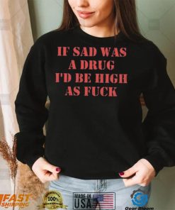 If Sad Was A Drug I’d Be High As Fuck Shirt
