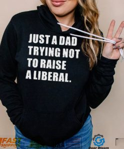 Just A Dad Trying Not To Raise To Raise A Liberal Shirt