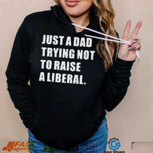 Just A Dad Trying Not To Raise To Raise A Liberal Shirt