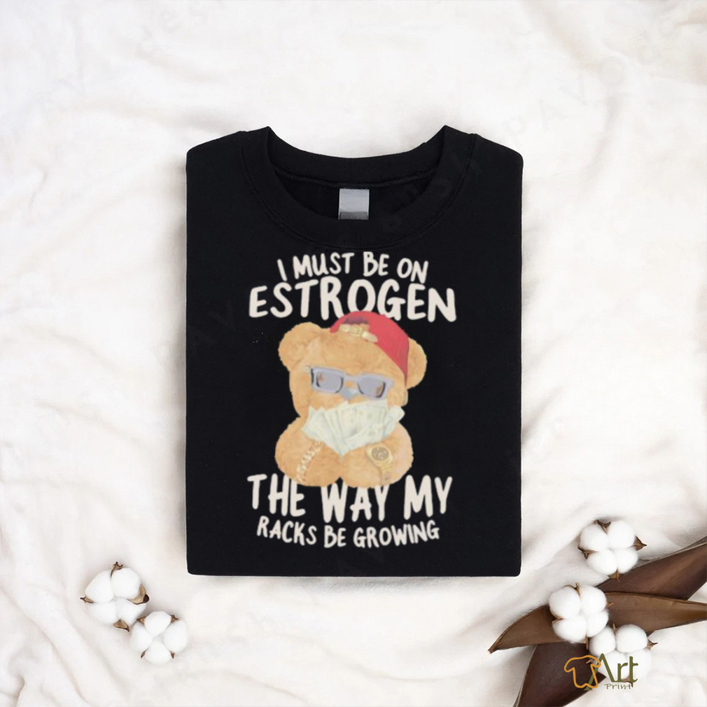 I must be on estrogen the way my racks be growing T Shirt