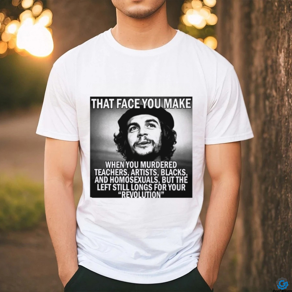 That face you make when you murdered teachers artists blacks and homosexuals but the left still longs for your Revolution shirt