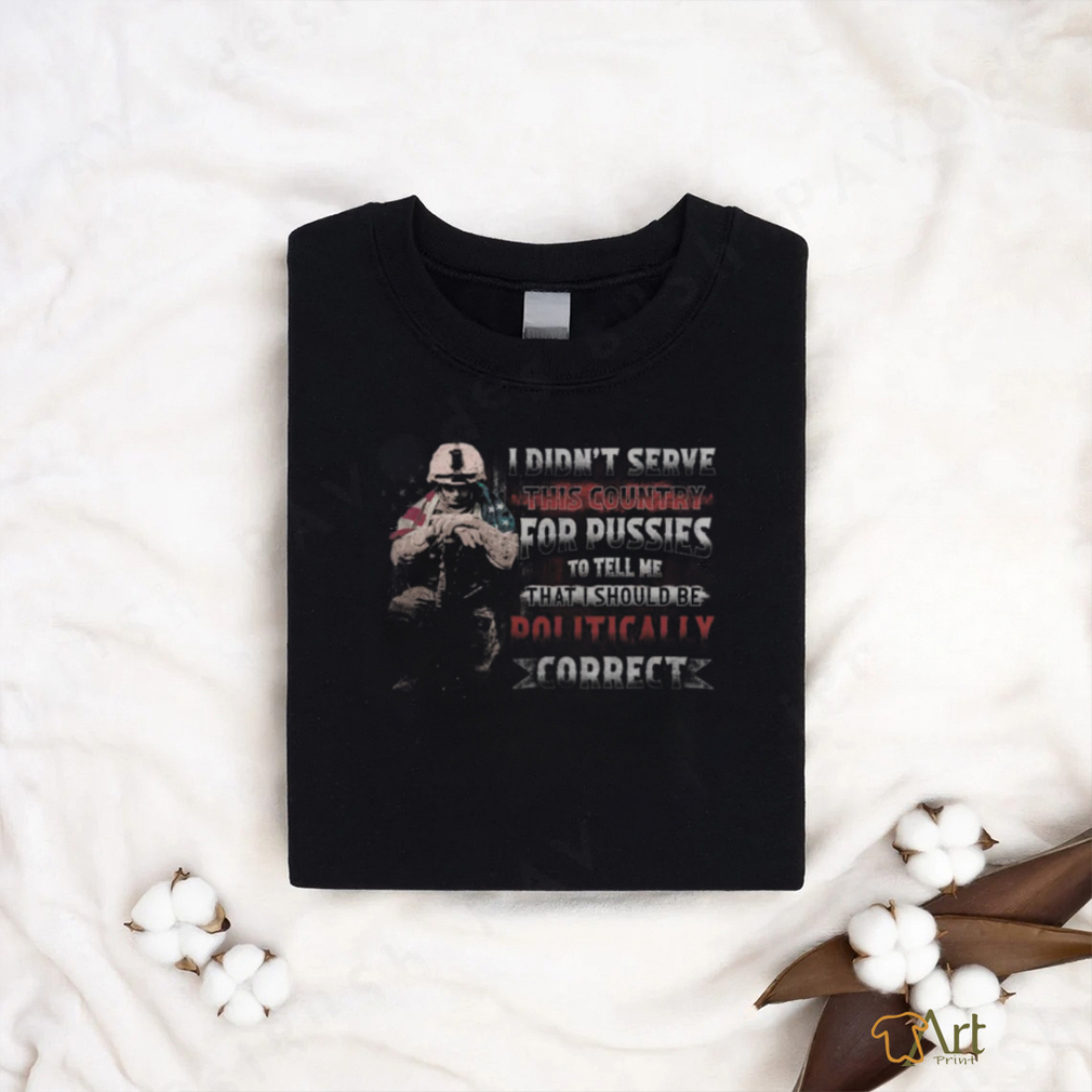 I Didn't Serve This Country For Pussies To Tell Me That I Should Be Dolitically Correct shirt