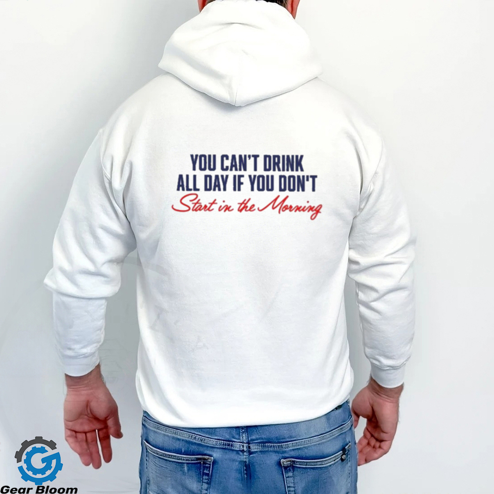 You Can’t Not Drink All Day If You Don’t Start In The Morning Shirt