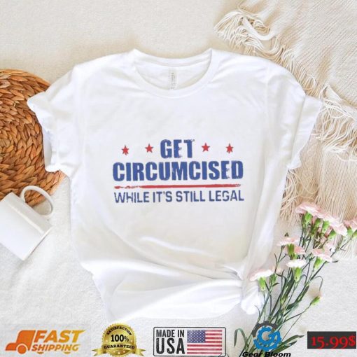 Get Circumcised While It’s Still Legal Shirt