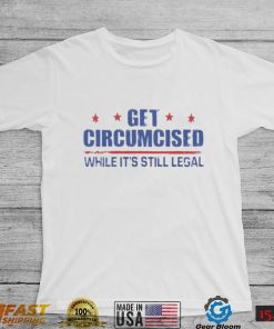 Get Circumcised While It’s Still Legal Shirt