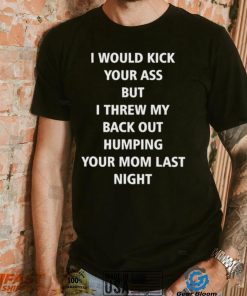 I Would Kick Your Ass But I Threw My Back Out Humping Your Mom Last Night T Shirt