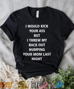 I Would Kick Your Ass But I Threw My Back Out Humping Your Mom Last Night T Shirt