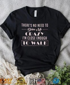 There's no need to drive me crazy i'm close enough to walk shirt