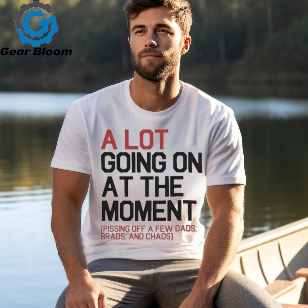 A Lot Going On At The Moment Pissing Off A Few Dads Brads And Chads Shirt A Lot Going On At The Moment Pissing Off A Few Dads Brads And Chads Shirt