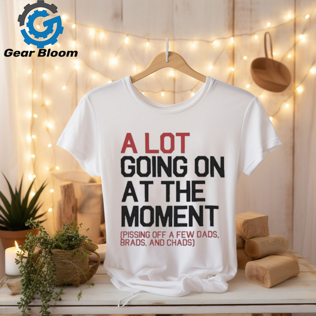 A Lot Going On At The Moment Pissing Off A Few Dads Brads And Chads Shirt A Lot Going On At The Moment Pissing Off A Few Dads Brads And Chads Shirt