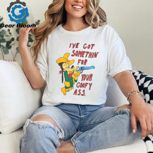 I’ve Got Somethin’ For Your Goofy Ass T Shirt