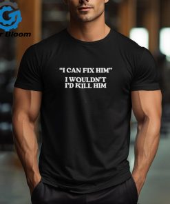 Official I can fix him I wouldn’t I’d kill him shirt