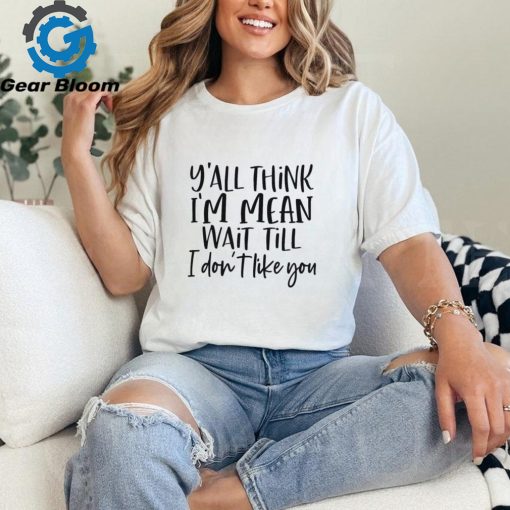 You Think I Am Mean Wait Till I Dont Like You Shirt