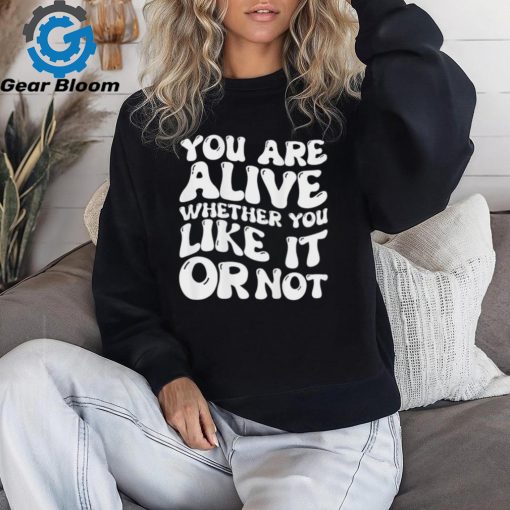 You are alive whether you like it or not shirt
