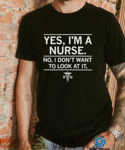Yes I’m a nurse No I don’t want to look at it shirt