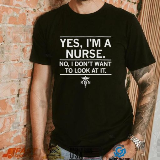Yes I’m a nurse No I don’t want to look at it shirt