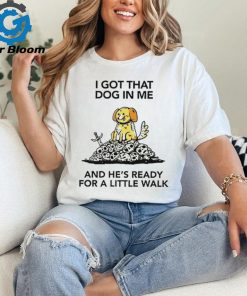 I gotta got that dog in me and he’s ready for a little walk shirt