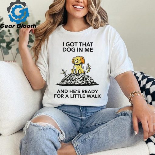 I gotta got that dog in me and he’s ready for a little walk shirt