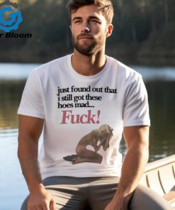 Official Just Found Out That I Still Got These Hoes Mad Fuck Shirt