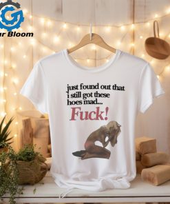 Official Just Found Out That I Still Got These Hoes Mad Fuck Shirt