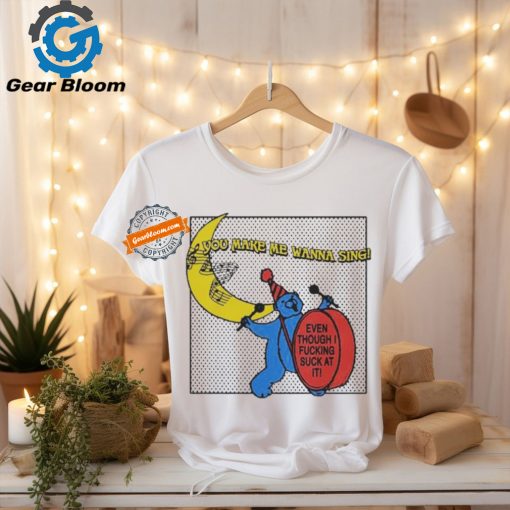 You Make Me Wanna Sing Even Though I Fucking Suck At It Bear shirt