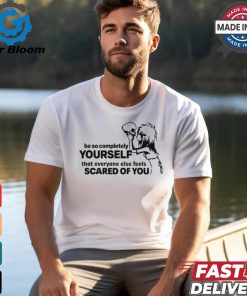 Be So Completely Yourself That Everyone Else Feels Scared Of You t shirt