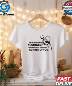 Be So Completely Yourself That Everyone Else Feels Scared Of You t shirt