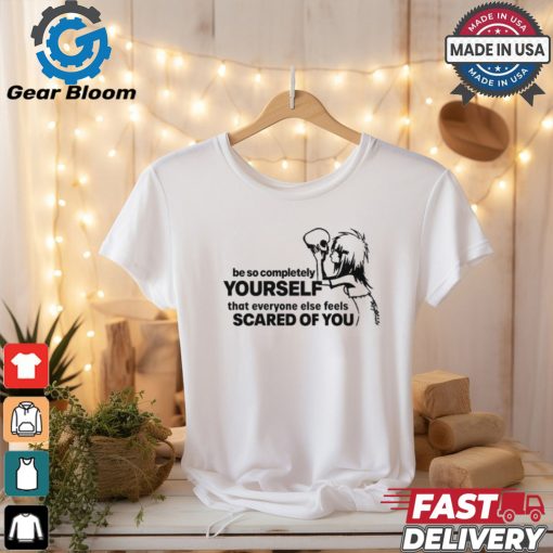 Be So Completely Yourself That Everyone Else Feels Scared Of You t shirt