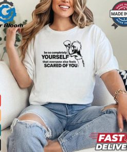 Be So Completely Yourself That Everyone Else Feels Scared Of You t shirt