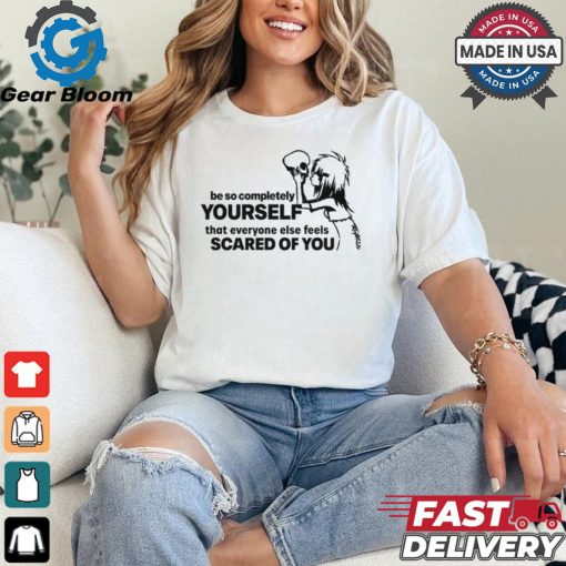 Be So Completely Yourself That Everyone Else Feels Scared Of You t shirt