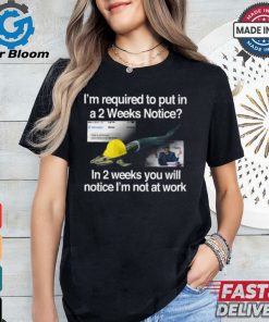 I’m Required To Put In A 2 Weeks Notice In 2 Weeks You Will Notice I’m Not At Work Shirt