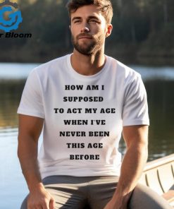 Unethicalthreads Merch How Am I Supposed To Act My Age Never Been This Age Before Shirt