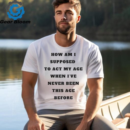 Unethicalthreads Merch How Am I Supposed To Act My Age Never Been This Age Before Shirt