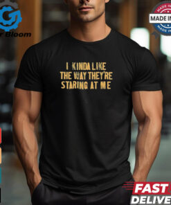 I Kinda Like The Way They’re Staring At Me Shirts