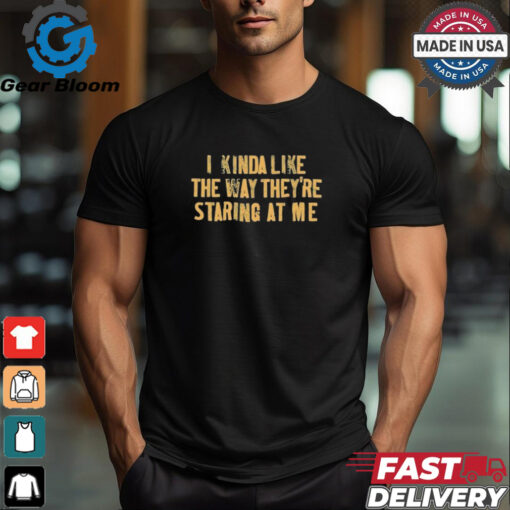 I Kinda Like The Way They’re Staring At Me Shirts