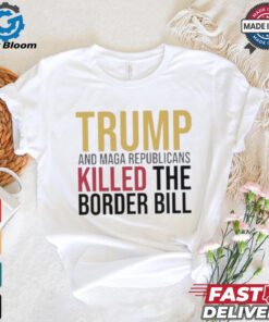 Trump And Maga Republicans Killed The Border Bill shirt