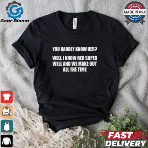 You hardly know her well I know her super well and we make out all the time shirt