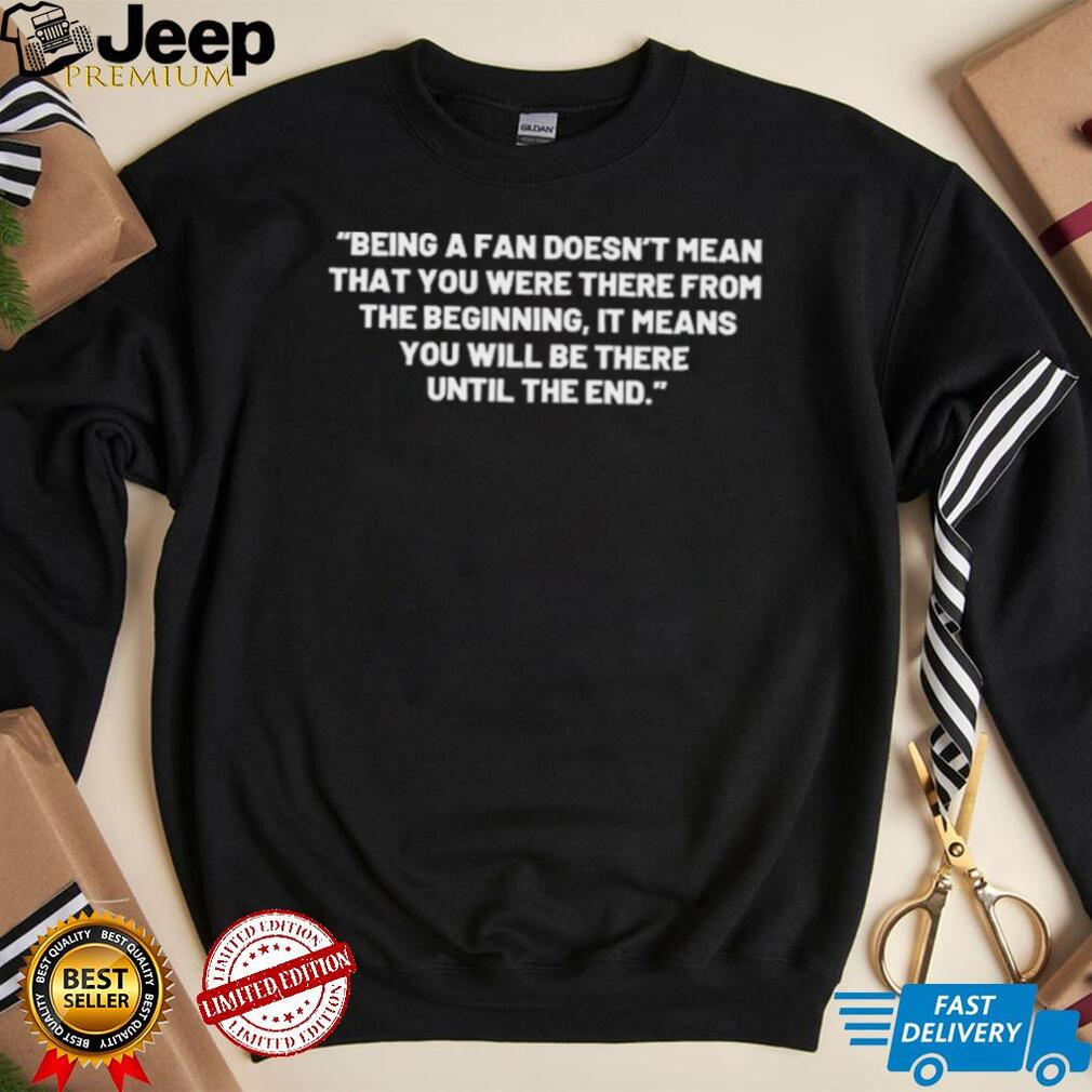Being A Fan Doesn’t Mean That You Were There From The Beginning Shirt