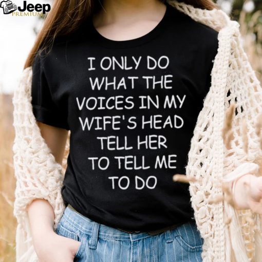 I Only Do What The Voices In My Wife’s Head Tell Her To Tell Me To Do Shirt