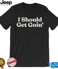 I Should Get Goin Shirt