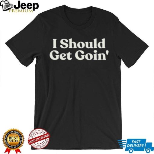 I Should Get Goin Shirt