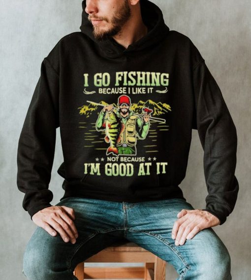 I go fishing because I like it not because I’m good at it best shirt