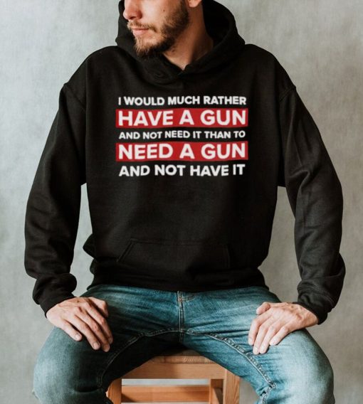 I would much rather have a gun and not need it than to need a gun and not have it nice shirt