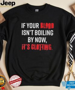 If Your Blood Isn’t Boiling By Now, It’s Clotting T shirt
